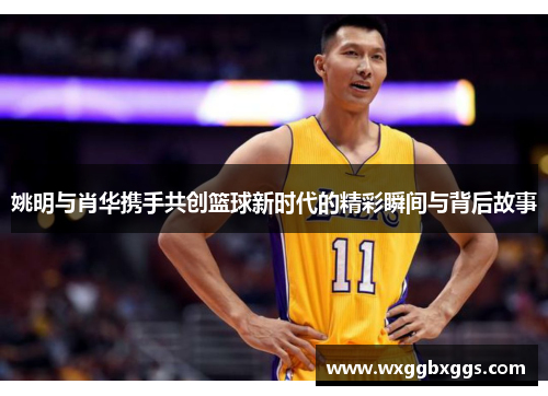 姚明与肖华携手共创篮球新时代的精彩瞬间与背后故事
