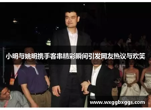 小明与姚明携手客串精彩瞬间引发网友热议与欢笑